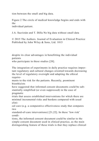 tion between the small and big data.
Figure 2 The circle of medical knowledge begins and ends with
the
individual patient.
J.A. Sacristán and T. Dilla No big data without small data
© 2015 The Authors. Journal of Evaluation in Clinical Practice
Published by John Wiley & Sons, Ltd. 1015
despite its clear advantages in benefitting the individual
patients
who participate in these studies [20].
The integration of experiments in daily practice requires impor-
tant regulatory and cultural changes oriented towards decreasing
the level of regulatory oversight and adapting the ethical
require-
ments to the risk for the patients. Recently, prominent
bioethicists
have suggested that informed consent documents could be sub-
stantially simplified (or even suppressed) in the case of
pragmatic
trials that assess established interventions for which there are
minimal incremental risks and burdens compared with usual
clini-
cal care (e.g. a comparative effectiveness study that compares
two
standard-of-care interventions) [21,22]. In these ‘low risk’
condi-
tions, the informed consent document could be similar to the
simple consent document used in clinical practice, as the main
distinguishing feature of these trials is that they replace clinical
 