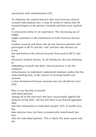 uncertainty with randomization [23].
To eliminate the cultural barriers that exist between clinical
research and medical care, it may be useful to realize that all
research begins at the patient’s bedside and that every medical
act
is structured similar to an experiment. The increasing use of
EMRs
might contribute to the elimination of walls between doctors
who
conduct research and those who do not, between patients who
participate in RCTs and the ‘real’ patients who doctors see
every
day and between the clinical research form used in RCTs and
the
electronic medical history. In all likelihood, the real challenge
to
embedding research into daily clinical practice is not the
technical
infrastructure to implement randomized database studies but the
understanding that, in the context of learning health care
systems,
a clear distinction between research and care should not exist
[24].
How to use big data to benefit
individual patients
Among all of the activities that have successfully applied the
analyses of big data, ‘the key has been to go beyond aggregate
data
and link information to individual people’ [25]. In health care,
big
data analyses have not been systematically transformed into
ben-
efits for individual patients. This is likely the main reason why
the
 