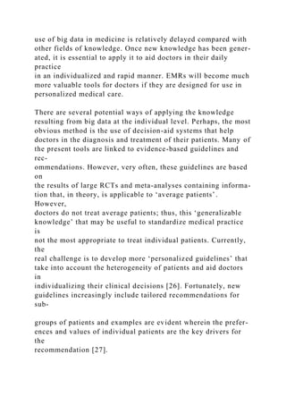 use of big data in medicine is relatively delayed compared with
other fields of knowledge. Once new knowledge has been gener-
ated, it is essential to apply it to aid doctors in their daily
practice
in an individualized and rapid manner. EMRs will become much
more valuable tools for doctors if they are designed for use in
personalized medical care.
There are several potential ways of applying the knowledge
resulting from big data at the individual level. Perhaps, the most
obvious method is the use of decision-aid systems that help
doctors in the diagnosis and treatment of their patients. Many of
the present tools are linked to evidence-based guidelines and
rec-
ommendations. However, very often, these guidelines are based
on
the results of large RCTs and meta-analyses containing informa-
tion that, in theory, is applicable to ‘average patients’.
However,
doctors do not treat average patients; thus, this ‘generalizable
knowledge’ that may be useful to standardize medical practice
is
not the most appropriate to treat individual patients. Currently,
the
real challenge is to develop more ‘personalized guidelines’ that
take into account the heterogeneity of patients and aid doctors
in
individualizing their clinical decisions [26]. Fortunately, new
guidelines increasingly include tailored recommendations for
sub-
groups of patients and examples are evident wherein the prefer-
ences and values of individual patients are the key drivers for
the
recommendation [27].
 