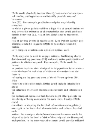 EMRs could also help doctors identify ‘anomalies’ or unexpec-
ted results, test hypotheses and identify possible areas of
interven-
tion [25]. For example, predictive analytics may identify
situations
in which a given patient exhibits a high risk of complications or
may detect the existence of characteristics that could predict a
certain behaviour (e.g. risk of low compliance to treatment,
high
risk of adverse events or readmission) [28]. Patient support pro-
grammes could be linked to EMRs to help doctors handle
particu-
larly complex situations and optimize medical care.
EMRs may also be used to engage patients, facilitating shared
decision-making processes [29] and more active participation of
patients in clinical research. For example, EMRs could be
linked
to ‘patient decision aids’ designed to help patients better under-
stand the benefits and risks of different alternatives and aid
them in
reflecting on the pros and cons of the different options [30].
With
respect to clinical research, EMRs could include information
about
the selection criteria of ongoing clinical trials and information
on
the participant centres so that doctors might offer patients the
possibility of being candidates for such trials. Finally, EMRs
could
contribute to adapting the level of information and regulatory
oversight to the individual characteristics and cultural level of
each
patient. For example, the informed consent document could be
adapted to both the level of risk of the study and the literacy of
each patient. In the same way, the system could provide tailored
 