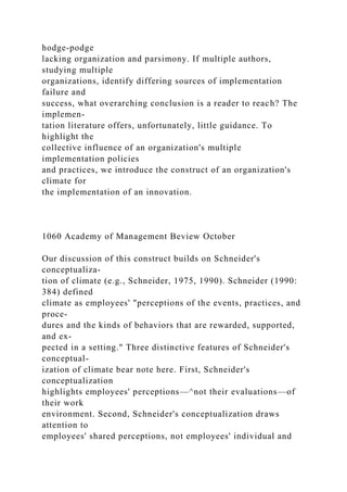 hodge-podge
lacking organization and parsimony. If multiple authors,
studying multiple
organizations, identify differing sources of implementation
failure and
success, what overarching conclusion is a reader to reach? The
implemen-
tation literature offers, unfortunately, little guidance. To
highlight the
collective influence of an organization's multiple
implementation policies
and practices, we introduce the construct of an organization's
climate for
the implementation of an innovation.
1060 Academy of Management Beview October
Our discussion of this construct builds on Schneider's
conceptualiza-
tion of climate (e.g., Schneider, 1975, 1990). Schneider (1990:
384) defined
climate as employees' "perceptions of the events, practices, and
proce-
dures and the kinds of behaviors that are rewarded, supported,
and ex-
pected in a setting." Three distinctive features of Schneider's
conceptual-
ization of climate bear note here. First, Schneider's
conceptualization
highlights employees' perceptions—^not their evaluations—of
their work
environment. Second, Schneider's conceptualization draws
attention to
employees' shared perceptions, not employees' individual and
 