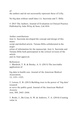 of
the authors and do not necessarily represent those of Lilly.
No big data without small data J.A. Sacristán and T. Dilla
© 2015 The Authors. Journal of Evaluation in Clinical Practice
Published by John Wiley & Sons, Ltd.1016
Author contributions
José A. Sacristán developed the concept and design of this
manu-
script and drafted article. Tatiana Dilla collaborated in the
acqui-
sition of information for the manuscript. José A. Sacristán and
Tatiana Dilla both participated in the critical revision of the
article
and its final approval.
References
1. Murdoch, T. B. & Detsky, A. S. (2013) The inevitable
application of
big data to health care. Journal of the American Medical
Association,
13, 1351–1352.
2. Larson, E. B. (2013) Building trust in the power of ‘big data’
research
to serve the public good. Journal of the American Medical
Associa-
tion, 309, 2443–2444.
3. Roski, J., Bo-Linn, G. W. & Andrews, T. A. (2014) Creating
value in
 