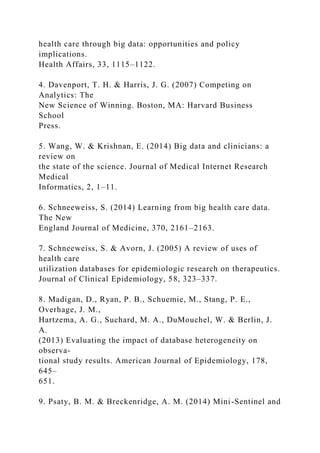 health care through big data: opportunities and policy
implications.
Health Affairs, 33, 1115–1122.
4. Davenport, T. H. & Harris, J. G. (2007) Competing on
Analytics: The
New Science of Winning. Boston, MA: Harvard Business
School
Press.
5. Wang, W. & Krishnan, E. (2014) Big data and clinicians: a
review on
the state of the science. Journal of Medical Internet Research
Medical
Informatics, 2, 1–11.
6. Schneeweiss, S. (2014) Learning from big health care data.
The New
England Journal of Medicine, 370, 2161–2163.
7. Schneeweiss, S. & Avorn, J. (2005) A review of uses of
health care
utilization databases for epidemiologic research on therapeutics.
Journal of Clinical Epidemiology, 58, 323–337.
8. Madigan, D., Ryan, P. B., Schuemie, M., Stang, P. E.,
Overhage, J. M.,
Hartzema, A. G., Suchard, M. A., DuMouchel, W. & Berlin, J.
A.
(2013) Evaluating the impact of database heterogeneity on
observa-
tional study results. American Journal of Epidemiology, 178,
645–
651.
9. Psaty, B. M. & Breckenridge, A. M. (2014) Mini-Sentinel and
 