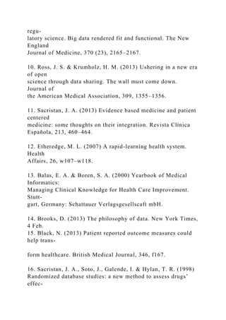 regu-
latory science. Big data rendered fit and functional. The New
England
Journal of Medicine, 370 (23), 2165–2167.
10. Ross, J. S. & Krumholz, H. M. (2013) Ushering in a new era
of open
science through data sharing. The wall must come down.
Journal of
the American Medical Association, 309, 1355–1356.
11. Sacristan, J. A. (2013) Evidence based medicine and patient
centered
medicine: some thoughts on their integration. Revista Clínica
Española, 213, 460–464.
12. Etheredge, M. L. (2007) A rapid-learning health system.
Health
Affairs, 26, w107–w118.
13. Balas, E. A. & Boren, S. A. (2000) Yearbook of Medical
Informatics:
Managing Clinical Knowledge for Health Care Improvement.
Stutt-
gart, Germany: Schattauer Verlagsgesellscaft mbH.
14. Brooks, D. (2013) The philosophy of data. New York Times,
4 Feb.
15. Black, N. (2013) Patient reported outcome measures could
help trans-
form healthcare. British Medical Journal, 346, f167.
16. Sacristan, J. A., Soto, J., Galende, I. & Hylan, T. R. (1998)
Randomized database studies: a new method to assess drugs’
effec-
 