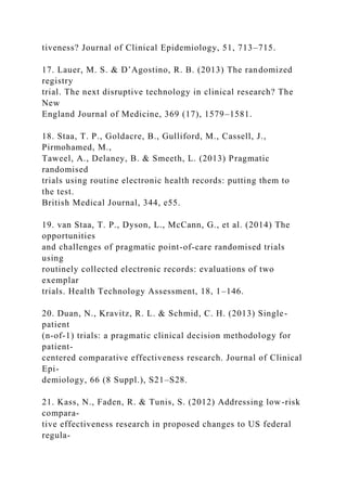 tiveness? Journal of Clinical Epidemiology, 51, 713–715.
17. Lauer, M. S. & D’Agostino, R. B. (2013) The randomized
registry
trial. The next disruptive technology in clinical research? The
New
England Journal of Medicine, 369 (17), 1579–1581.
18. Staa, T. P., Goldacre, B., Gulliford, M., Cassell, J.,
Pirmohamed, M.,
Taweel, A., Delaney, B. & Smeeth, L. (2013) Pragmatic
randomised
trials using routine electronic health records: putting them to
the test.
British Medical Journal, 344, e55.
19. van Staa, T. P., Dyson, L., McCann, G., et al. (2014) The
opportunities
and challenges of pragmatic point-of-care randomised trials
using
routinely collected electronic records: evaluations of two
exemplar
trials. Health Technology Assessment, 18, 1–146.
20. Duan, N., Kravitz, R. L. & Schmid, C. H. (2013) Single-
patient
(n-of-1) trials: a pragmatic clinical decision methodology for
patient-
centered comparative effectiveness research. Journal of Clinical
Epi-
demiology, 66 (8 Suppl.), S21–S28.
21. Kass, N., Faden, R. & Tunis, S. (2012) Addressing low-risk
compara-
tive effectiveness research in proposed changes to US federal
regula-
 