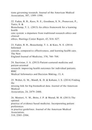tions governing research. Journal of the American Medical
Association, 307, 1589–1590.
22. Faden, R. R., Kass, N. E., Goodman, S. N., Pronovost, P.,
Tunis, S. &
Beauchamp, T. L. (2013) An ethics framework for a learning
health
care system: a departure from traditional research ethics and
clinical
ethics. Hastings Center Report, 43, S16–S27.
23. Faden, R. R., Beauchamp, T. L. & Kass, N. E. (2014)
Informed
consent, comparative effectiveness, and learning health care.
The New
England Journal of Medicine, 370, 766–768.
24. Sacristan, J. A. (2013) Patient-centered medicine and
patient-oriented
research: improving health outcomes for individual patients.
BMC
Medical Informatics and Decision Making, 13, 6.
25. Weber, G. M., Mandl, K. D. & Kohane, I. S. (2014) Finding
the
missing link for big biomedical data. Journal of the American
Medical
Association, 24, 2479–2480.
26. Montori, V. M., Brito, J. P. & Murad, M. H. (2013) The
optimal
practice of evidence based medicine. Incorporating patient
preferences
in practice guidelines. Journal of the American Medical
Association,
310, 2503–2504.
 