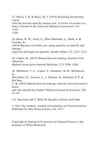 27. Hayes, J. H. & Barry, M. J. (2014) Screening for prostate
cancer
with the prostate-specific antigen test. A review of current evi-
dence. Journal of the American Medical Association, 311,
1143–
1149.
28. Bates, D. W., Saria, S., Ohno-Machado, L., Shah, A. &
Escobar, G.
(2014) Big data in health care: using analytics to identify and
manage
high-risk and high-cost patients. Health Affairs, 33, 1123–1131.
29. Lipkin, M. (2013) Shared decision making. Journal of the
American
Medical Association Internal Medicine, 173, 1204–1205.
30. Hoffmann, T. C., Legare, F., Simmons, M. B., McNamara,
K.,
McCaffery, K., Trevena, L. J., Hudson, B., Glasziou, P. P. &
Del Mar,
C. B. (2014) Shared decision making: what do clinicians need to
know
and why should they bother? Medical Journal of Australia, 201,
35–39.
J.A. Sacristán and T. Dilla No big data without small data
© 2015 The Authors. Journal of Evaluation in Clinical Practice
Published by John Wiley & Sons, Ltd. 1017
Copyright of Journal of Evaluation in Clinical Practice is the
property of Wiley-Blackwell
 