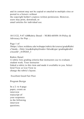 and its content may not be copied or emailed to multiple sites or
posted to a listserv without
the copyright holder's express written permission. However,
users may print, download, or
email articles for individual use.
10/13/22, 9:47 AMRubric Detail – NURS-6050N-18-Policy &
Advocacy for Pop ...
Page 1 of
5https://class.waldenu.edu/webapps/rubric/do/course/gradeRubri
c?mode…Only=true&displayGrades=false&type=grading&rubri
cAssoId=_4149265_1
Rubric Detail
A rubric lists grading criteria that instructors use to evaluate
student work. Your instructor
linked a rubric to this item and made it available to you. Select
Grid View or List View to
change the rubric's layout.
Excellent Good Fair Poor
Program Design
In a 2- to 4-page
paper, create an
interview
transcript of
your responses
to the following
interview
questions.
 