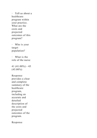 · Tell us about a
healthcare
program within
your practice.
What are the
costs and
projected
outcomes of this
program?
· Who is your
target
population?
· What is the
role of the nurse
41 (41.00%) - 45
(45.00%)
Response
provides a clear
and complete
summary of the
healthcare
program,
including an
accurate and
detailed
description of
the costs and
projected
outcomes of the
program.
Response
 
