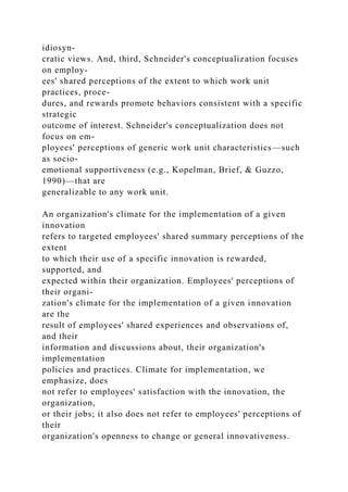 idiosyn-
cratic views. And, third, Schneider's conceptualization focuses
on employ-
ees' shared perceptions of the extent to which work unit
practices, proce-
dures, and rewards promote behaviors consistent with a specific
strategic
outcome of interest. Schneider's conceptualization does not
focus on em-
ployees' perceptions of generic work unit characteristics—such
as socio-
emotional supportiveness (e.g., Kopelman, Brief, & Guzzo,
1990)—that are
generalizable to any work unit.
An organization's climate for the implementation of a given
innovation
refers to targeted employees' shared summary perceptions of the
extent
to which their use of a specific innovation is rewarded,
supported, and
expected within their organization. Employees' perceptions of
their organi-
zation's climate for the implementation of a given innovation
are the
result of employees' shared experiences and observations of,
and their
information and discussions about, their organization's
implementation
policies and practices. Climate for implementation, we
emphasize, does
not refer to employees' satisfaction with the innovation, the
organization,
or their jobs; it also does not refer to employees' perceptions of
their
organization's openness to change or general innovativeness.
 
