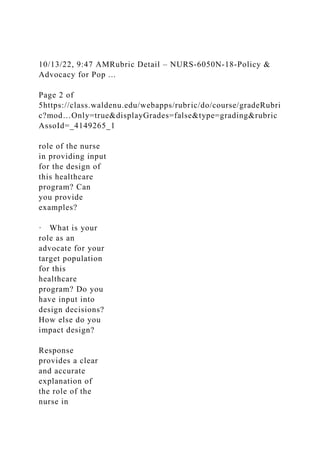10/13/22, 9:47 AMRubric Detail – NURS-6050N-18-Policy &
Advocacy for Pop ...
Page 2 of
5https://class.waldenu.edu/webapps/rubric/do/course/gradeRubri
c?mod…Only=true&displayGrades=false&type=grading&rubric
AssoId=_4149265_1
role of the nurse
in providing input
for the design of
this healthcare
program? Can
you provide
examples?
· What is your
role as an
advocate for your
target population
for this
healthcare
program? Do you
have input into
design decisions?
How else do you
impact design?
Response
provides a clear
and accurate
explanation of
the role of the
nurse in
 