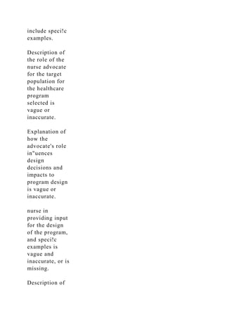 include speci!c
examples.
Description of
the role of the
nurse advocate
for the target
population for
the healthcare
program
selected is
vague or
inaccurate.
Explanation of
how the
advocate's role
in"uences
design
decisions and
impacts to
program design
is vague or
inaccurate.
nurse in
providing input
for the design
of the program,
and speci!c
examples is
vague and
inaccurate, or is
missing.
Description of
 