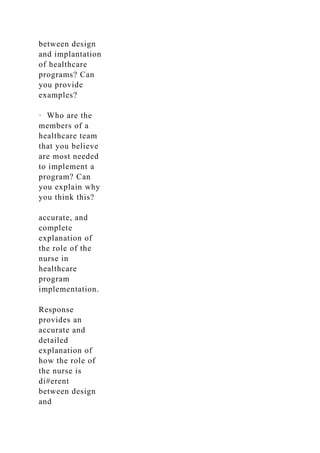 between design
and implantation
of healthcare
programs? Can
you provide
examples?
· Who are the
members of a
healthcare team
that you believe
are most needed
to implement a
program? Can
you explain why
you think this?
accurate, and
complete
explanation of
the role of the
nurse in
healthcare
program
implementation.
Response
provides an
accurate and
detailed
explanation of
how the role of
the nurse is
di#erent
between design
and
 