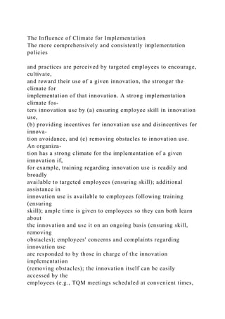 The Influence of Climate for Implementation
The more comprehensively and consistently implementation
policies
and practices are perceived by targeted employees to encourage,
cultivate,
and reward their use of a given innovation, the stronger the
climate for
implementation of that innovation. A strong implementation
climate fos-
ters innovation use by (a) ensuring employee skill in innovation
use,
(b) providing incentives for innovation use and disincentives for
innova-
tion avoidance, and (c) removing obstacles to innovation use.
An organiza-
tion has a strong climate for the implementation of a given
innovation if,
for example, training regarding innovation use is readily and
broadly
available to targeted employees (ensuring skill); additional
assistance in
innovation use is available to employees following training
(ensuring
skill); ample time is given to employees so they can both learn
about
the innovation and use it on an ongoing basis (ensuring skill,
removing
obstacles); employees' concerns and complaints regarding
innovation use
are responded to by those in charge of the innovation
implementation
(removing obstacles); the innovation itself can be easily
accessed by the
employees (e.g., TQM meetings scheduled at convenient times,
 
