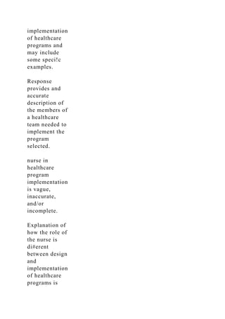 implementation
of healthcare
programs and
may include
some speci!c
examples.
Response
provides and
accurate
description of
the members of
a healthcare
team needed to
implement the
program
selected.
nurse in
healthcare
program
implementation
is vague,
inaccurate,
and/or
incomplete.
Explanation of
how the role of
the nurse is
di#erent
between design
and
implementation
of healthcare
programs is
 