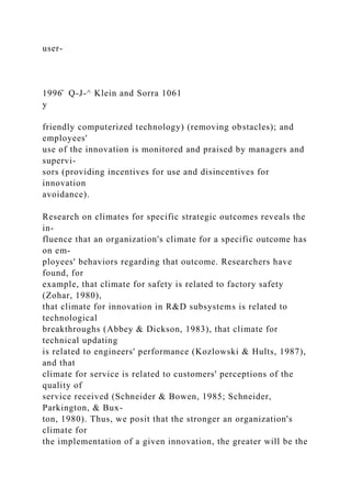 user-
1996̂ Q-J-^ Klein and Sorra 1061
y
friendly computerized technology) (removing obstacles); and
employees'
use of the innovation is monitored and praised by managers and
supervi-
sors (providing incentives for use and disincentives for
innovation
avoidance).
Research on climates for specific strategic outcomes reveals the
in-
fluence that an organization's climate for a specific outcome has
on em-
ployees' behaviors regarding that outcome. Researchers have
found, for
example, that climate for safety is related to factory safety
(Zohar, 1980),
that climate for innovation in R&D subsystems is related to
technological
breakthroughs (Abbey & Dickson, 1983), that climate for
technical updating
is related to engineers' performance (Kozlowski & Hults, 1987),
and that
climate for service is related to customers' perceptions of the
quality of
service received (Schneider & Bowen, 1985; Schneider,
Parkington, & Bux-
ton, 1980). Thus, we posit that the stronger an organization's
climate for
the implementation of a given innovation, the greater will be the
 