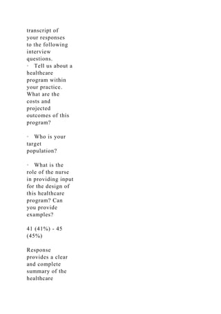 transcript of
your responses
to the following
interview
questions.
· Tell us about a
healthcare
program within
your practice.
What are the
costs and
projected
outcomes of this
program?
· Who is your
target
population?
· What is the
role of the nurse
in providing input
for the design of
this healthcare
program? Can
you provide
examples?
41 (41%) - 45
(45%)
Response
provides a clear
and complete
summary of the
healthcare
 