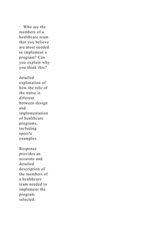 · Who are the
members of a
healthcare team
that you believe
are most needed
to implement a
program? Can
you explain why
you think this?
detailed
explanation of
how the role of
the nurse is
di#erent
between design
and
implementation
of healthcare
programs,
including
speci!c
examples.
Response
provides an
accurate and
detailed
description of
the members of
a healthcare
team needed to
implement the
program
selected.
 