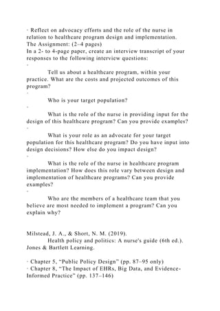 · Reflect on advocacy efforts and the role of the nurse in
relation to healthcare program design and implementation.
The Assignment: (2–4 pages)
In a 2- to 4-page paper, create an interview transcript of your
responses to the following interview questions:
·
Tell us about a healthcare program, within your
practice. What are the costs and projected outcomes of this
program?
·
Who is your target population?
·
What is the role of the nurse in providing input for the
design of this healthcare program? Can you provide examples?
·
What is your role as an advocate for your target
population for this healthcare program? Do you have input into
design decisions? How else do you impact design?
·
What is the role of the nurse in healthcare program
implementation? How does this role vary between design and
implementation of healthcare programs? Can you provide
examples?
·
Who are the members of a healthcare team that you
believe are most needed to implement a program? Can you
explain why?
Milstead, J. A., & Short, N. M. (2019).
Health policy and politics: A nurse's guide (6th ed.).
Jones & Bartlett Learning.
· Chapter 5, “Public Policy Design” (pp. 87–95 only)
· Chapter 8, “The Impact of EHRs, Big Data, and Evidence-
Informed Practice” (pp. 137–146)
 