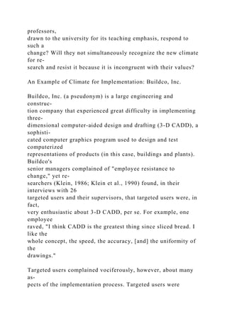 professors,
drawn to the university for its teaching emphasis, respond to
such a
change? Will they not simultaneously recognize the new climate
for re-
search and resist it because it is incongruent with their values?
An Example of Climate for Implementation: Buildco, Inc.
Buildco, Inc. (a pseudonym) is a large engineering and
construc-
tion company that experienced great difficulty in implementing
three-
dimensional computer-aided design and drafting (3-D CADD), a
sophisti-
cated computer graphics program used to design and test
computerized
representations of products (in this case, buildings and plants).
Buildco's
senior managers complained of "employee resistance to
change," yet re-
searchers (Klein, 1986; Klein et al., 1990) found, in their
interviews with 26
targeted users and their supervisors, that targeted users were, in
fact,
very enthusiastic about 3-D CADD, per se. For example, one
employee
raved, "I think CADD is the greatest thing since sliced bread. I
like the
whole concept, the speed, the accuracy, [and] the uniformity of
the
drawings."
Targeted users complained vociferously, however, about many
as-
pects of the implementation process. Targeted users were
 