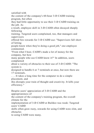 satisfied with
the content of the company's 60-hour 3-D CADD training
program, but often
they had little opportunity to use their 3-D CADD training on
the job. As
a result, employee skill in 3-D CADD often decayed sharply
following
training. Targeted users complained, too, that managers and
supervisors
offered few rewards for 3-D CADD use: "Supervisors fall short
of letting
people know when they're doing a good job," one employee
commented.
"From what I hear, CADD's made a lot of money for the
company, but how
many people who use CADD know it?" In addition, users
complained
about a variety of obstacles to their use of 3-D CADD: "The
system is
designed to handle 6 or 7 terminals at once, but now there are
17 terminals.
. . . It takes a long time for the computer to do a simple
placement, and
this disrupts your train of thought and creativity. It kills your
efficiency."
Despite users' appreciation of 3-D CADD and the
appropriateness of
the content of the company's training program, the overall
climate for the
implementation of 3-D CADD at Buildco was weak: Targeted
users' CADD
skills often grew rusty, rewards for using CADD were slim, and
obstacles
to using CADD were many.
 