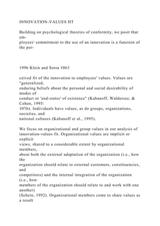 INNOVATION-VALUES HT
Building on psychological theories of conformity, we posit that
em-
ployees' commitment to the use of an innovation is a function of
the per-
1996 Klein and Sorra 1063
ceived fit of the innovation to employees' values. Values are
"generalized,
enduring beliefs about the personal and social desirability of
modes of
conduct or 'end-states' of existence" (Kabanoff, Waldersee, &
Cohen, 1995:
1076). Individuals have values, as do groups, organizations,
societies, and
national cultures (Kabanoff et al., 1995).
We focus on organizational and group values in our analysis of
innovation-values fit. Organizational values are implicit or
explicit
views, shared to a considerable extent by organizational
members,
about both the external adaptation of the organization (i.e., how
the
organization should relate to external customers, constituencies,
and
competitors) and the internal integration of the organization
(i.e., how
members of the organization should relate to and work with one
another)
(Schein, 1992). Organizational members come to share values as
a result
 