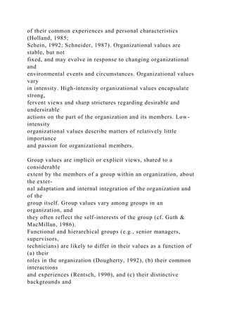 of their common experiences and personal characteristics
(Holland, 1985;
Schein, 1992; Schneider, 1987). Organizational values are
stable, but not
fixed, and may evolve in response to changing organizational
and
environmental events and circumstances. Organizational values
vary
in intensity. High-intensity organizational values encapsulate
strong,
fervent views and sharp strictures regarding desirable and
undersirable
actions on the part of the organization and its members. Low-
intensity
organizational values describe matters of relatively little
importance
and passion for organizational members.
Group values are implicit or explicit views, shared to a
considerable
extent by the members of a group within an organization, about
the exter-
nal adaptation and internal integration of the organization and
of the
group itself. Group values vary among groups in an
organization, and
they often reflect the self-interests of the group (cf. Guth &
MacMillan, 1986).
Functional and hierarchical groups (e.g., senior managers,
supervisors,
technicians) are likely to differ in their values as a function of
(a) their
roles in the organization (Dougherty, 1992), (b) their common
interactions
and experiences (Rentsch, 1990), and (c) their distinctive
backgrounds and
 