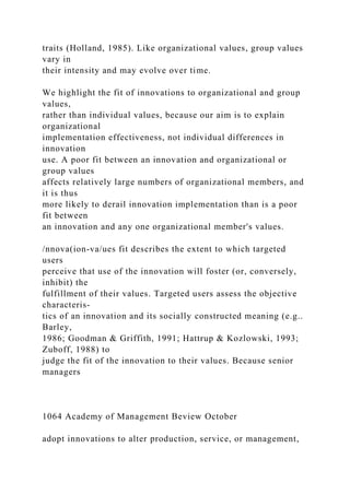 traits (Holland, 1985). Like organizational values, group values
vary in
their intensity and may evolve over time.
We highlight the fit of innovations to organizational and group
values,
rather than individual values, because our aim is to explain
organizational
implementation effectiveness, not individual differences in
innovation
use. A poor fit between an innovation and organizational or
group values
affects relatively large numbers of organizational members, and
it is thus
more likely to derail innovation implementation than is a poor
fit between
an innovation and any one organizational member's values.
/nnova(ion-va/ues fit describes the extent to which targeted
users
perceive that use of the innovation will foster (or, conversely,
inhibit) the
fulfillment of their values. Targeted users assess the objective
characteris-
tics of an innovation and its socially constructed meaning (e.g..
Barley,
1986; Goodman & Griffith, 1991; Hattrup & Kozlowski, 1993;
Zuboff, 1988) to
judge the fit of the innovation to their values. Because senior
managers
1064 Academy of Management Beview October
adopt innovations to alter production, service, or management,
 