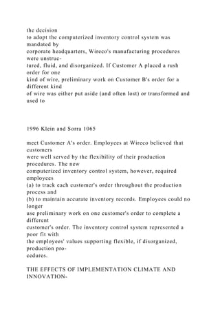 the decision
to adopt the computerized inventory control system was
mandated by
corporate headquarters, Wireco's manufacturing procedures
were unstruc-
tured, fluid, and disorganized. If Customer A placed a rush
order for one
kind of wire, preliminary work on Customer B's order for a
different kind
of wire was either put aside (and often lost) or transformed and
used to
1996 Klein and Sorra 1065
meet Customer A's order. Employees at Wireco believed that
customers
were well served by the flexibility of their production
procedures. The new
computerized inventory control system, however, required
employees
(a) to track each customer's order throughout the production
process and
(b) to maintain accurate inventory records. Employees could no
longer
use preliminary work on one customer's order to complete a
different
customer's order. The inventory control system represented a
poor fit with
the employees' values supporting flexible, if disorganized,
production pro-
cedures.
THE EFFECTS OF IMPLEMENTATION CLIMATE AND
INNOVATION-
 