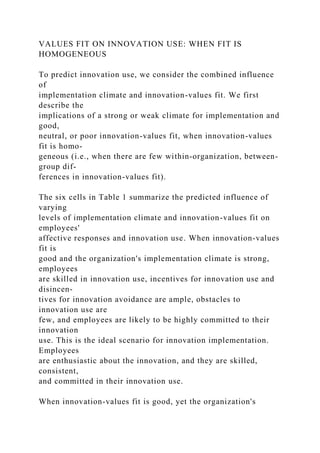 VALUES FIT ON INNOVATION USE: WHEN FIT IS
HOMOGENEOUS
To predict innovation use, we consider the combined influence
of
implementation climate and innovation-values fit. We first
describe the
implications of a strong or weak climate for implementation and
good,
neutral, or poor innovation-values fit, when innovation-values
fit is homo-
geneous (i.e., when there are few within-organization, between-
group dif-
ferences in innovation-values fit).
The six cells in Table 1 summarize the predicted influence of
varying
levels of implementation climate and innovation-values fit on
employees'
affective responses and innovation use. When innovation-values
fit is
good and the organization's implementation climate is strong,
employees
are skilled in innovation use, incentives for innovation use and
disincen-
tives for innovation avoidance are ample, obstacles to
innovation use are
few, and employees are likely to be highly committed to their
innovation
use. This is the ideal scenario for innovation implementation.
Employees
are enthusiastic about the innovation, and they are skilled,
consistent,
and committed in their innovation use.
When innovation-values fit is good, yet the organization's
 