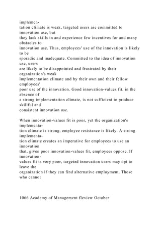 implemen-
tation climate is weak, targeted users are committed to
innovation use, but
they lack skills in and experience few incentives for and many
obstacles to
innovation use. Thus, employees' use of the innovation is likely
to be
sporadic and inadequate. Committed to the idea of innovation
use, users
are likely to be disappointed and frustrated by their
organization's weak
implementation climate and by their own and their fellow
employees'
poor use of the innovation. Good innovation-values fit, in the
absence of
a strong implementation climate, is not sufficient to produce
skillful and
consistent innovation use.
When innovation-values fit is poor, yet the organization's
implementa-
tion climate is strong, employee resistance is likely. A strong
implementa-
tion climate creates an imperative for employees to use an
innovation
that, given poor innovation-values fit, employees oppose. If
innovation-
values fit is very poor, targeted innovation users may opt to
leave the
organization if they can find alternative employment. Those
who cannot
1066 Academy of Management fleview October
 