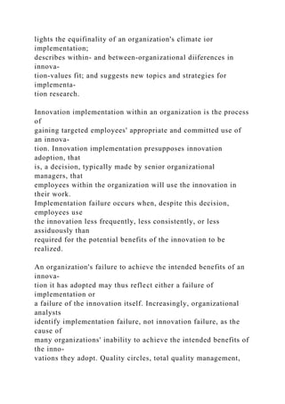 lights the equifinality of an organization's climate ior
implementation;
describes within- and between-organizational diiferences in
innova-
tion-values fit; and suggests new topics and strategies for
implementa-
tion research.
Innovation implementation within an organization is the process
of
gaining targeted employees' appropriate and committed use of
an innova-
tion. Innovation implementation presupposes innovation
adoption, that
is, a decision, typically made by senior organizational
managers, that
employees within the organization will use the innovation in
their work.
Implementation failure occurs when, despite this decision,
employees use
the innovation less frequently, less consistently, or less
assiduously than
required for the potential benefits of the innovation to be
realized.
An organization's failure to achieve the intended benefits of an
innova-
tion it has adopted may thus reflect either a failure of
implementation or
a failure of the innovation itself. Increasingly, organizational
analysts
identify implementation failure, not innovation failure, as the
cause of
many organizations' inability to achieve the intended benefits of
the inno-
vations they adopt. Quality circles, total quality management,
 