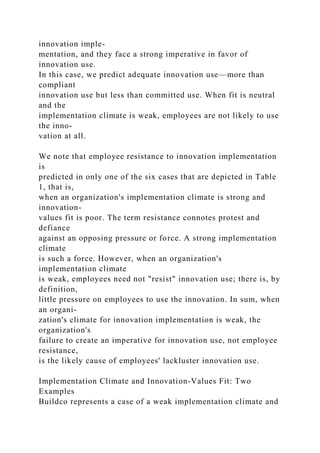 innovation imple-
mentation, and they face a strong imperative in favor of
innovation use.
In this case, we predict adequate innovation use—more than
compliant
innovation use but less than committed use. When fit is neutral
and the
implementation climate is weak, employees are not likely to use
the inno-
vation at all.
We note that employee resistance to innovation implementation
is
predicted in only one of the six cases that are depicted in Table
1, that is,
when an organization's implementation climate is strong and
innovation-
values fit is poor. The term resistance connotes protest and
defiance
against an opposing pressure or force. A strong implementation
climate
is such a force. However, when an organization's
implementation climate
is weak, employees need not "resist" innovation use; there is, by
definition,
little pressure on employees to use the innovation. In sum, when
an organi-
zation's climate for innovation implementation is weak, the
organization's
failure to create an imperative for innovation use, not employee
resistance,
is the likely cause of employees' lackluster innovation use.
Implementation Climate and Innovation-Values Fit: Two
Examples
Buildco represents a case of a weak implementation climate and
 