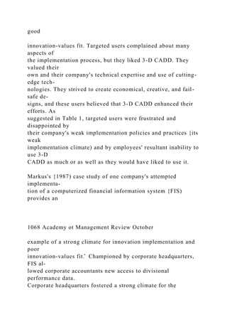 good
innovation-values fit. Targeted users complained about many
aspects of
the implementation process, but they liked 3-D CADD. They
valued their
own and their company's technical expertise and use of cutting-
edge tech-
nologies. They strived to create economical, creative, and fail-
safe de-
signs, and these users believed that 3-D CADD enhanced their
efforts. As
suggested in Table 1, targeted users were frustrated and
disappointed by
their company's weak implementation policies and practices {its
weak
implementation climate) and by employees' resultant inability to
use 3-D
CADD as much or as well as they would have liked to use it.
Markus's {1987) case study of one company's attempted
implementa-
tion of a computerized financial information system {FIS)
provides an
1068 Academy ot Management Review October
example of a strong climate for innovation implementation and
poor
innovation-values fit.̂ Championed by corporate headquarters,
FIS al-
lowed corporate accountants new access to divisional
performance data.
Corporate headquarters fostered a strong climate for the
 