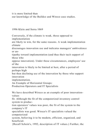 it is more limited than
our knowledge of the Buildco and Wireco case studies.
1996 Klein and Sorra 1069
Conversely, if the climate is weak, those opposed to
implementation
are likely to win, for the same reasons. A weak implementation
climate
discourages innovation use and indicates managers' ambivalence
or an-
tipathy toward implementation (and thus their tacit support of
those who
oppose innovation). Under these circumstances, employees' use
of the
innovation is likely to be limited at best, after a period of
perhaps high
but then declining use of the innovation by those who support
innovation
implementation.
An Example of Horizontal Groups:
Production Operators and IT Specialists
We have described Wireco as an example of poor innovation-
values
fit. Although the fit of the computerized inventory control
system to produc-
tion operators' values was poor, the fit of the system to the
company's IT
specialists was good. Wireco's IT specialists valued the
computerized
system, believing it to be modern, efficient, organized, and
beneficial.
{Recall Schein's, 1992, description of IT values.) Further, the
 
