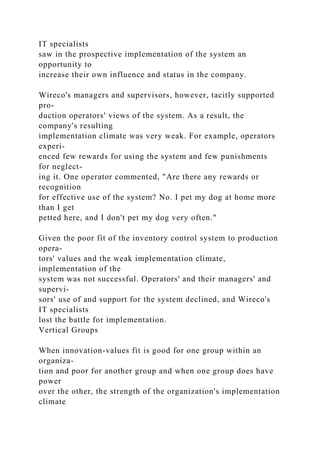 IT specialists
saw in the prospective implementation of the system an
opportunity to
increase their own influence and status in the company.
Wireco's managers and supervisors, however, tacitly supported
pro-
duction operators' views of the system. As a result, the
company's resulting
implementation climate was very weak. For example, operators
experi-
enced few rewards for using the system and few punishments
for neglect-
ing it. One operator commented, "Are there any rewards or
recognition
for effective use of the system? No. I pet my dog at home more
than I get
petted here, and I don't pet my dog very often."
Given the poor fit of the inventory control system to production
opera-
tors' values and the weak implementation climate,
implementation of the
system was not successful. Operators' and their managers' and
supervi-
sors' use of and support for the system declined, and Wireco's
IT specialists
lost the battle for implementation.
Vertical Groups
When innovation-values fit is good for one group within an
organiza-
tion and poor for another group and when one group does have
power
over the other, the strength of the organization's implementation
climate
 