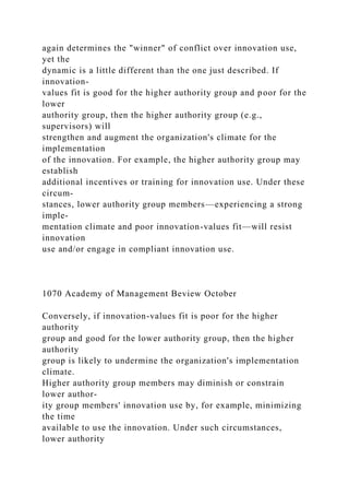 again determines the "winner" of conflict over innovation use,
yet the
dynamic is a little different than the one just described. If
innovation-
values fit is good for the higher authority group and poor for the
lower
authority group, then the higher authority group (e.g.,
supervisors) will
strengthen and augment the organization's climate for the
implementation
of the innovation. For example, the higher authority group may
establish
additional incentives or training for innovation use. Under these
circum-
stances, lower authority group members—experiencing a strong
imple-
mentation climate and poor innovation-values fit—will resist
innovation
use and/or engage in compliant innovation use.
1070 Academy of Management Beview October
Conversely, if innovation-values fit is poor for the higher
authority
group and good for the lower authority group, then the higher
authority
group is likely to undermine the organization's implementation
climate.
Higher authority group members may diminish or constrain
lower author-
ity group members' innovation use by, for example, minimizing
the time
available to use the innovation. Under such circumstances,
lower authority
 