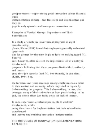 group members—experiencing good-innovation values fit and a
weak
implementation climate—feel frustrated and disappointed, and
they en-
gage in only sporadic and inadequate innovation use.
Examples of Vertical Groups: Supervisors and Their
Subordinates
In a study of employee-involvement programs in eight
manufacturing
plants, Klein (1984) found that employees generally welcomed
opportuni-
ties for greater involvement in plant decision making (good fit).
Supervi-
sors, however, often resisted the implementation of employee-
involvement
programs, believing that these programs limited their authority
and threat-
ened their job security (bad fit). For example, in one plant
(Klein, 1984: 88),
the foremen saw [team meetings among employees] as a threat
to their control and authority, which they tried to regain by
bad-mouthing the program. This bad-mouthing, in turn, dis-
couraged many of their subordinates from participating. In the
end, the whole effort just faded away tor lack of interest.
In sum, supervisors created impediments to workers'
involvement, weak-
ening the climate for implementation that their subordinates
experienced
and thereby undermining innovation implementation.
THE OUTCOMES OF INNOVATION IMPLEMENTATION:
EXPLORING
 