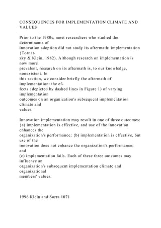 CONSEQUENCES FOR IMPLEMENTATION CLIMATE AND
VALUES
Prior to the 1980s, most researchers who studied the
determinants of
innovation adoption did not study its aftermath: implementation
{Tornat-
zky & Klein, 1982). Although research on implementation is
now more
prevalent, research on its aftermath is, to our knowledge,
nonexistent. In
this section, we consider briefly the aftermath of
implementation: the ef-
fects {depicted by dashed lines in Figure 1) of varying
implementation
outcomes on an organization's subsequent implementation
climate and
values.
Innovation implementation may result in one of three outcomes:
{a) implementation is effective, and use of the innovation
enhances the
organization's performance; {b) implementation is effective, but
use of the
innovation does not enhance the organization's performance;
and
(c) implementation fails. Each of these three outcomes may
influence an
organization's subsequent implementation climate and
organizational
members' values.
1996 Klein and Sorra 1071
 