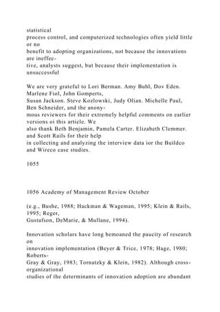 statistical
process control, and computerized technologies often yield little
or no
benefit to adopting organizations, not because the innovations
are ineffec-
tive, analysts suggest, but because their implementation is
unsuccessful
We are very grateful to Lori Berman. Amy Buhl, Dov Eden.
Marlene Fiol, John Gomperts,
Susan Jackson. Steve Kozlowski, Judy Olian. Michelle Paul,
Ben Schneider, and the anony-
mous reviewers for their extremely helpful comments on earlier
versions oi this article. We
also thank Beth Benjamin, Pamela Carter. Elizabeth Clemmer.
and Scott Rails for their help
in collecting and analyzing the interview data ior the Buildco
and Wireco case studies.
1055
1056 Academy of Management Review October
(e.g., Bushe, 1988; Hackman & Wageman, 1995; Klein & Rails,
1995; Reger,
Gustafson, DeMarie, & Mullane, 1994).
Innovation scholars have long bemoaned the paucity of research
on
innovation implementation (Beyer & Trice, 1978; Hage, 1980;
Roberts-
Gray & Gray, 1983; Tornatzky & Klein, 1982). Although cross-
organizational
studies of the determinants of innovation adoption are abundant
 