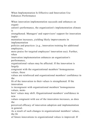 When Implementation Is Effective and Innovation Use
Enhances Performance
When innovation implementation succeeds and enhances an
organi-
zation's performance, the organization's implementation climate
is
strengthened. Managers' and supervisors' support for innovation
imple-
mentation increases, yielding likely improvements in
implementation
policies and practices {e.g., innovation training for additional
employees,
more praise for targeted employees' innovation use). Further,
when
innovation implementation enhances an organization's
performance,
organizational values may be affected. If the innovation is
largely
congruent with the organizational members' homogeneous
values, these
values are reinforced and organizational members' confidence in
the
fit of the innovation to their values is strengthened. If the
innovation
is incongruent with organizational members' homogeneous
values, mem-
bers' values may shift. Organizational members' confidence in
new
values congruent with use of the innovation increases, as does
the
perceived efficacy of innovation adoption and implementation
in general.
As a result of such changes in organizational members' values,
the fit
of future innovations to organizational values is improved. If
 