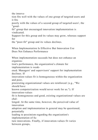 the innova-
tion fits well with the values of one group of targeted users and
it fits
poorly with the values of a second group of targeted users', the
"good-
fit" group that encouraged innovation implementation is
vindicated.
Support for this group and its values may grow, whereas support
for
the "poor-fit" group and its values declines.
When Implementation Is Effective But Innovation Use
Does Not Enhance Performance
When implementation succeeds but does not enhance an
organiza-
tion's performance, the organization's climate for
implementation is weak-
ened. Managers' and supervisors' support for implementation
declines. If
innovation-values fit is homogeneous within the organization
and poor,
preexisting organizational values are reinforced {e.g., "We
should have
known computerization would never work for us."). If
innovation-values
fit is homogeneous and good, existing organizational values are
chal-
lenged. At the same time, however, the perceived value of
innovation
adoption and implementation in general may be questioned,
potentially
leading to pessimism regarding the organization's
implementation of fu-
ture innovations. Finally, if innovation-values fit varies
between groups,
 