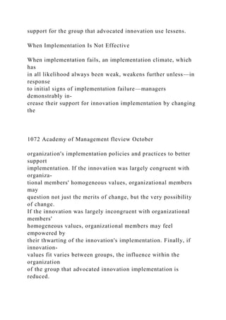 support for the group that advocated innovation use lessens.
When Implementation Is Not Effective
When implementation fails, an implementation climate, which
has
in all likelihood always been weak, weakens further unless—in
response
to initial signs of implementation failure—managers
demonstrably in-
crease their support for innovation implementation by changing
the
1072 Academy of Management fleview October
organization's implementation policies and practices to better
support
implementation. If the innovation was largely congruent with
organiza-
tional members' homogeneous values, organizational members
may
question not just the merits of change, but the very possibility
of change.
If the innovation was largely incongruent with organizational
members'
homogeneous values, organizational members may feel
empowered by
their thwarting of the innovation's implementation. Finally, if
innovation-
values fit varies between groups, the influence within the
organization
of the group that advocated innovation implementation is
reduced.
 