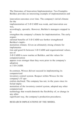 The Outcomes of Innovation Implementation: Two Examples
Buildco provides an interesting example of implementation and
innovation outcomes over time. The company's initial climate
for the
implementation of 3-D CADD was weak, and innovation use
was,
accordingly, sporadic. However, Buildco's managers stepped in
to
strengthen the company's climate for implementation. The early
organi-
zational benefits of 3-D CADD use further strengthened
Buildco's imple-
mentation climate. Given an ultimately strong climate for
implementa-
tion and good fit between 3-D CADD and organizational values,
use of
3-D CADD is now routine at Buildco, and the values for
computerization
appear even stronger than they were prior to the company's
adoption
oi 3-D CADD.
In contrast, Wireco did not succeed in implementing its
computerized
inventory control system. Respect within Wireco for the
company's IT spe-
cialists declined. The company has not, in the years since its
foiled imple-
mentation of the inventory control system, adopted any other
computerized
technology that would diminish the flexibility of, or change in
any other
significant way, the company's production procedures.
RESEARCH IMPLICATIONS OF THE MODEL
 