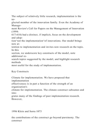 The subject of relatively little research, implementation is the
ne-
glected member of the innovation family. Even the Academy of
Manage-
ment Review's Call for Papers on the Management of Innovation
(1994:
617-618) had a distinct, if implicit, focus on the development
and adop-
tion^not the implementation^of innovations. Our model brings
new at-
tention to implementation and invites new research on the topic.
In this
section, we underscore key constructs of the model, note
additional re-
search topics suggested by the model, and highlight research
methods
most useful for the study of implementation.
Key Constructs
Climate for implementation. We have proposed that
implementation
effectiveness is in part a function of the strength of an
organization's
climate for implementation. The climate construct subsumes and
inte-
grates many of the findings of past implementation research.
However,
1996 Klein and Sorra 1073
the contributions of the construct go beyond parsimony. The
construct
 
