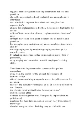 suggests that an organization's implementation policies and
practices
should be conceptualized and evaluated as a comprehensive,
interdepen-
dent whole that together determines the strength of the
organization's
climate for implementation. Further, the construct highlights the
equifi-
nality of implementation climate. Implementation climates of
equal
strength may ensue from quite different sets of policies and
practices.
For example, an organization may ensure employee innovation
skill by
training employees, by motivating employees through the
reward system,
by selecting employees skilled in innovation use for hire or
promotion,
or by shaping the innovation to match employees' existing
skills.
The climate for implementation construct thus pushes
researchers
away from the search for the critical determinants of
implementation
effectiveness—training or rewards or user friendliness—to the
documen-
tation of the cumulative influence of all of these on innovation
use. Further,
the climate construct facilitates the comparison of
implementation effec-
tiveness across organizations. The specific implementation
policies and
practices that facilitate innovation use may vary tremendously
from orga-
nization to organization. Training may be critical in one
 