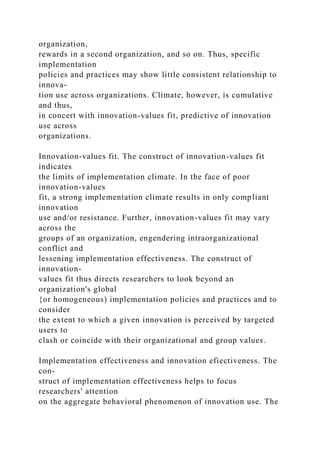 organization,
rewards in a second organization, and so on. Thus, specific
implementation
policies and practices may show little consistent relationship to
innova-
tion use across organizations. Climate, however, is cumulative
and thus,
in concert with innovation-values fit, predictive of innovation
use across
organizations.
Innovation-values fit. The construct of innovation-values fit
indicates
the limits of implementation climate. In the face of poor
innovation-values
fit, a strong implementation climate results in only compliant
innovation
use and/or resistance. Further, innovation-values fit may vary
across the
groups of an organization, engendering intraorganizational
conflict and
lessening implementation effectiveness. The construct of
innovation-
values fit thus directs researchers to look beyond an
organization's global
{or homogeneous) implementation policies and practices and to
consider
the extent to which a given innovation is perceived by targeted
users to
clash or coincide with their organizational and group values.
Implementation effectiveness and innovation efiectiveness. The
con-
struct of implementation effectiveness helps to focus
researchers' attention
on the aggregate behavioral phenomenon of innovation use. The
 