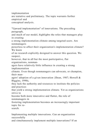 implementation
are tentative and preliminary. The topic warrants further
empirical and
conceptual analysis.
"Upward implementation" of innovations. The preceding
paragraph,
and much of our model, highlights the roles that managers play
in creating
a strong implementation climate among targeted users. Are
nonmanagers
powerless to affect their organization's implementation climate?
We know
of no research explicitly designed to answer this question. We
suspect,
however, that in all but the most participative, flat
organizations, nonman-
agers have relatively little influence in creating a strong
implementation
climate. Even though nonmanagers can advocate, or champion,
their man-
agers' adoption of a given innovation {Dean, 1987; Howell &
Higgins, 1990),
they lack the authority and resources to institute the policies
and practices
that yield a strong implementation climate. Yet as organizations
strive to
become both more innovative and flatter, the role of
nonmanagers in
fostering implementation becomes an increasingly important
topic for re-
search.
Implementing multiple innovations. Can an organization
successfully
and simultaneously implement multiple innovations? If an
 