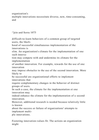 organization's
multiple innovations necessitate diverse, new, time-consuming,
and
^]ein and Sorra 1075
difficult-to-learn behaviors of a common group of targeted
users, the likeli-
hood of successful simultaneous implementation of the
innovations is
slim. An organization's climate for the implementation of one
such innova-
tion may compete with and undermine its climate for the
implementation
of another innovation. For example, rewards for the use of one
innovation
may impose obstacles to the use of the second innovation. More
likely to
be successful are organizational efforts to implement
innovations that
require complementary changes in the behavior of distinct
groups of users.
In such a case, the climate for the implementation oi one
innovation may
indeed enhance the climate for the implementation of a second
innovation.
However, additional research is needed because relatively little
is known
about the success or failure of organizations' attempts to
implement multi-
ple innovations.
Fostering innovation-values fit. The actions an organization
might
 