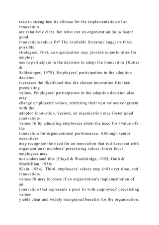 take to strengthen its climate for the implementation of an
innovation
are relatively clear, but what can an organization do to foster
good
innovation-values fit? The available literature suggests three
possible
strategies. First, an organization may provide opportunities for
employ-
ees to participate in the decision to adopt the innovation {Kotter
&
Schlesinger, 1979). Employees' participation in the adoption
decision
increases the likelihood that the chosen innovation fits their
preexisting
values. Employees' participation in the adoption decision also
may
change employees' values, rendering their new values congruent
with the
adopted innovation. Second, an organization may foster good
innovation-
values fit by educating employees about the need for {value of)
the
innovation for organizational performance. Although senior
executives
may recognize the need for an innovation that is discrepant with
organizational members' preexisting values, lower level
employees may
not understand this {Floyd & Wooldridge, 1992; Guth &
MacMillan, 1986;
Klein, 1984). Third, employees' values may shift over time, and
innovation-
values fit may increase if an organization's implementation of
an
innovation that represents a poor fit with employees' preexisting
values
yields clear and widely recognized benefits for the organization.
 